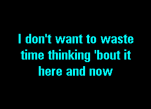 I don't want to waste

time thinking 'hout it
here and now