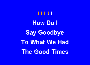 Say Goodbye
To What We Had
The Good Times