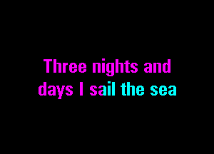 Three nights and

days I sail the sea