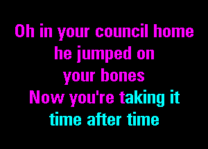 OH in your council home
he jumped on

your bones
Now you're taking it
time after time