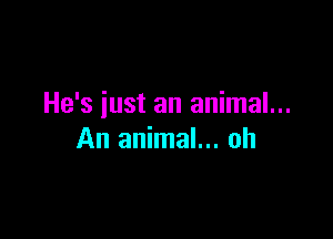 He's iust an animal...

An animal... oh