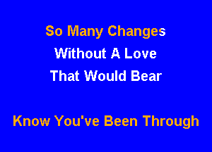 So Many Changes
Without A Love
That Would Bear

Know You've Been Through