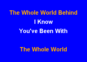 The Whole World Behind
I Know
You've Been With

The Whole World