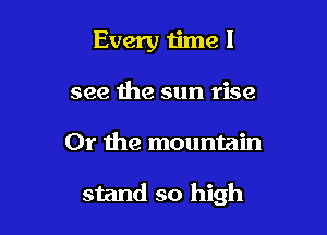 Every time I
see the sun rise

Or Ihe mountain

stand so high