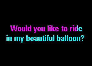 Would you like to ride

in my beautiful balloon?