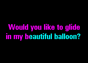 Would you like to glide

in my beautiful balloon?