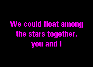 We could float among

the stars together,
you and l
