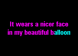It wears a nicer face

in my beautiful balloon