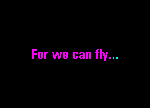 For we can fly...