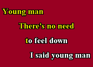 Young man
There's no need

to feel down

I said young man