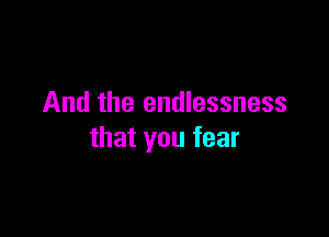 And the endlessness

that you fear