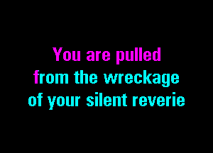 You are pulled
from the wreckage

of your silent reverie