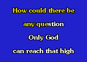 How could there be

any question

Only God

can reach that high
