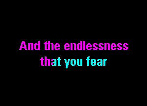 And the endlessness

that you fear