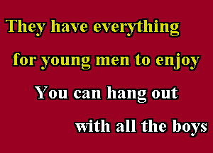 They have evelytlling
for young men to enjoy
You can hang out

With all the boys