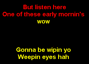 But listen here
One of these early mornin's
wow

Gonna be wipin yo
Weepin eyes hah