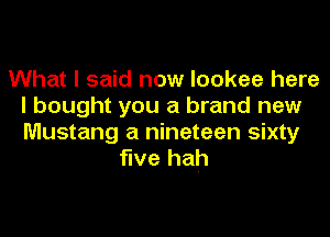 What I said now lookee here
I bought you a brand new
Mustang a nineteen sixty

five hah