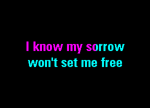 I know my sorrow

won't set me free