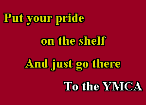Put your pride

on the shelf

And just go there

To the Y MCA