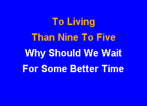 To Living
Than Nine To Five
Why Should We Wait

For Some Better Time