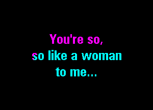 You're so,

so like a woman
to me...