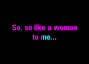 So. so like a woman

to me...