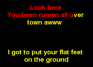 Look here
You been runnin all over
town awww

I got to put your flat feet
on the ground