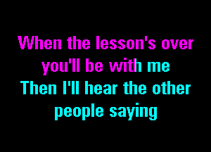 When the Iesson's over
you'll be with me

Then I'll hear the other
people saying