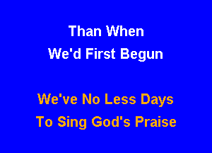 Than When
We'd First Begun

We've No Less Days
To Sing God's Praise