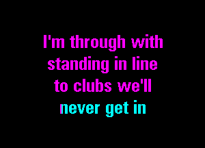 I'm through with
standing in line

to clubs we'll
never get in