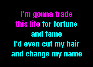 I'm gonna trade
this life for fortune
and fame
I'd even cut my hair
and change my name