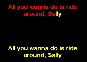 All you wanna do is ride
around, Sally

All you wanna do is ride
around, Sally