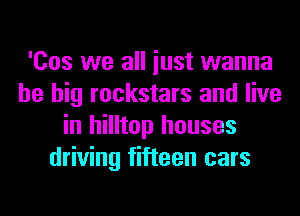 'Cos we all iust wanna
be big rockstars and live
in hilltop houses
driving fifteen cars