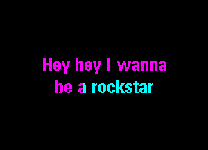 Hey hey I wanna

be a rockstar