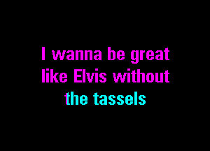 I wanna be great

like Elvis without
the tassels
