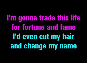 I'm gonna trade this life
for fortune and fame
I'd even cut my hair
and change my name