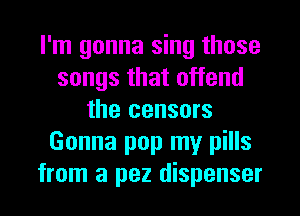 I'm gonna sing those
songs that offend
the censors
Gonna pop my pills
from a pez dispenser