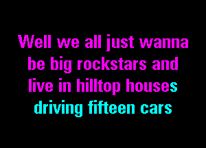Well we all iust wanna
be big rockstars and
live in hilltop houses

driving fifteen cars