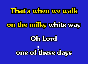 That's when we walk

on the milky white way
Oh Lord

one of Ithese days