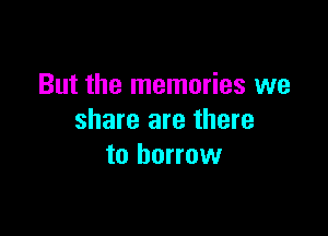But the memories we

share are there
to borrow