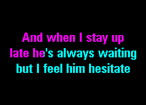 And when I stay up

late he's always waiting
but I feel him hesitate