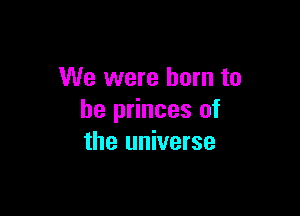 We were born to

be princes of
the universe