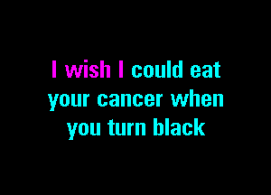 I wish I could eat

your cancer when
you turn black
