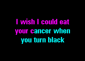 I wish I could eat

your cancer when
you turn black