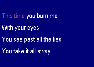 you burn me
With your eyes

You see past all the lies

You take it all away