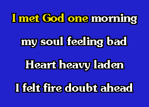I met God one morning
my soul feeling bad

Heart heavy laden
I felt fire doubt ahead