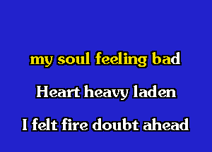 my soul feeling bad

Heart heavy laden
I felt fire doubt ahead