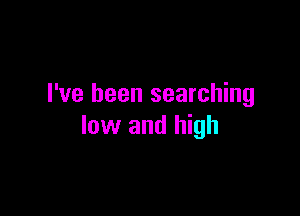 I've been searching

low and high