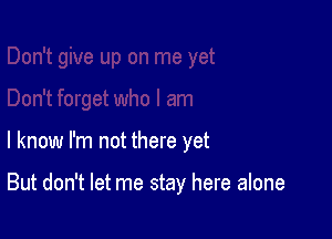 I know I'm not there yet

But don't let me stay here alone