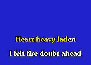 Heart heavy laden

I felt fire doubt ahead